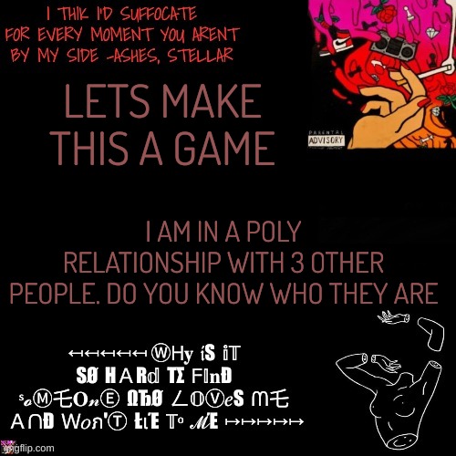 idk but im bored. | LETS MAKE THIS A GAME; I AM IN A POLY RELATIONSHIP WITH 3 OTHER PEOPLE. DO YOU KNOW WHO THEY ARE | image tagged in ashes | made w/ Imgflip meme maker