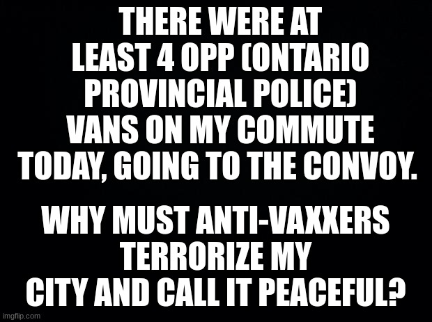 If the convoy is peaceful, then how come Black Lives Matter protests were violent, REPUBLICANS?? | THERE WERE AT LEAST 4 OPP (ONTARIO PROVINCIAL POLICE) VANS ON MY COMMUTE TODAY, GOING TO THE CONVOY. WHY MUST ANTI-VAXXERS TERRORIZE MY CITY AND CALL IT PEACEFUL? | image tagged in black background | made w/ Imgflip meme maker