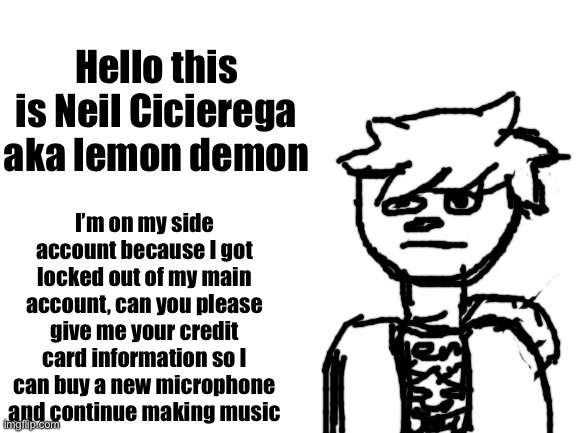 Sorry about the face lmao | Hello this is Neil Cicierega aka lemon demon; I’m on my side account because I got locked out of my main account, can you please give me your credit card information so I can buy a new microphone and continue making music | image tagged in blank white template | made w/ Imgflip meme maker