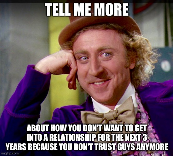 oof but true | TELL ME MORE; ABOUT HOW YOU DON'T WANT TO GET INTO A RELATIONSHIP FOR THE NEXT 3 YEARS BECAUSE YOU DON'T TRUST GUYS ANYMORE | image tagged in tell me more clearer image,single life | made w/ Imgflip meme maker