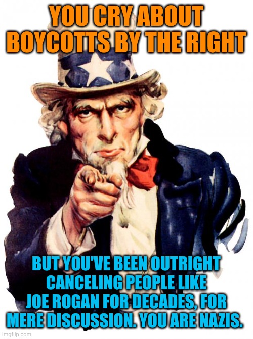 Do you notice how they cry over boycotts? Then they will try to destroy someone for having an opinion. They are evil scum. | YOU CRY ABOUT BOYCOTTS BY THE RIGHT; BUT YOU'VE BEEN OUTRIGHT CANCELING PEOPLE LIKE JOE ROGAN FOR DECADES, FOR MERE DISCUSSION. YOU ARE NAZIS. | image tagged in memes,uncle sam | made w/ Imgflip meme maker