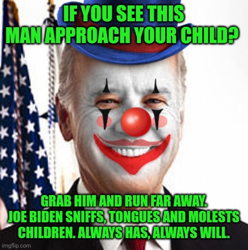 Joe Biden is your average Democrat. Evil, racist, corrupt, stupid, a constant liar, pedophile, gullible, cheap, poops his pants | IF YOU SEE THIS MAN APPROACH YOUR CHILD? GRAB HIM AND RUN FAR AWAY. JOE BIDEN SNIFFS, TONGUES AND MOLESTS CHILDREN. ALWAYS HAS, ALWAYS WILL. | image tagged in joe biden clown | made w/ Imgflip meme maker