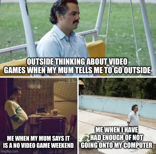 Sad Pablo Escobar | OUTSIDE THINKING ABOUT VIDEO GAMES WHEN MY MUM TELLS ME TO GO OUTSIDE; ME WHEN MY MUM SAYS IT IS A NO VIDEO GAME WEEKEND; ME WHEN I HAVE HAD ENOUGH OF NOT GOING ONTO MY COMPUTER | image tagged in memes,sad pablo escobar | made w/ Imgflip meme maker