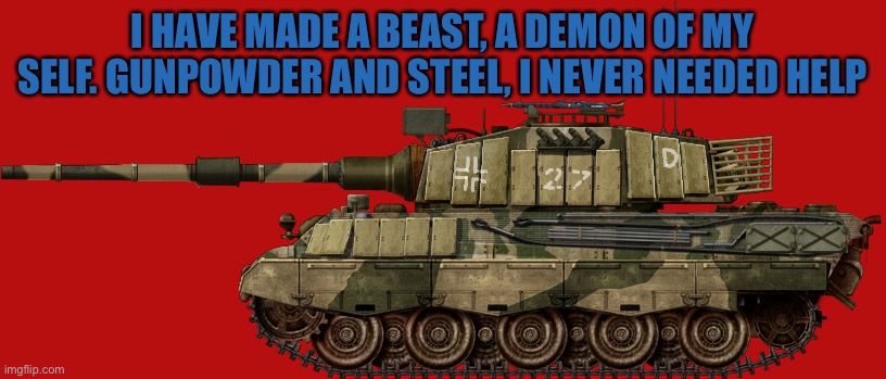 Tiger 2 mod 1951 | I HAVE MADE A BEAST, A DEMON OF MY SELF. GUNPOWDER AND STEEL, I NEVER NEEDED HELP | image tagged in tiger 2 mod 1951 | made w/ Imgflip meme maker