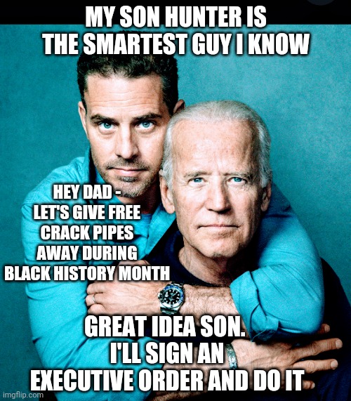 Joe Cares for the Negro | MY SON HUNTER IS THE SMARTEST GUY I KNOW; HEY DAD -
LET'S GIVE FREE CRACK PIPES AWAY DURING BLACK HISTORY MONTH; GREAT IDEA SON. 
I'LL SIGN AN EXECUTIVE ORDER AND DO IT | image tagged in joe biden,liberals,crack pipe,democrats,blm,african american | made w/ Imgflip meme maker