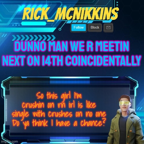 Mcnikkins Temp 3 v2 | DUNNO MAN WE R MEETIN NEXT ON 14TH COINCIDENTALLY; So this girl I'm crushin on rn irl is like single with crushes on no one
Do ya think I have a chance? | image tagged in mcnikkins temp 3 v2 | made w/ Imgflip meme maker
