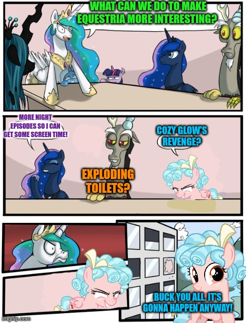 Pony boardroom | WHAT CAN WE DO TO MAKE EQUESTRIA MORE INTERESTING? MORE NIGHT EPISODES SO I CAN GET SOME SCREEN TIME! COZY GLOW'S REVENGE? EXPLODING TOILETS? BUCK YOU ALL. IT'S GONNA HAPPEN ANYWAY! | image tagged in pony,boardroom meeting suggestion,my little pony,cozy glow,revenge | made w/ Imgflip meme maker