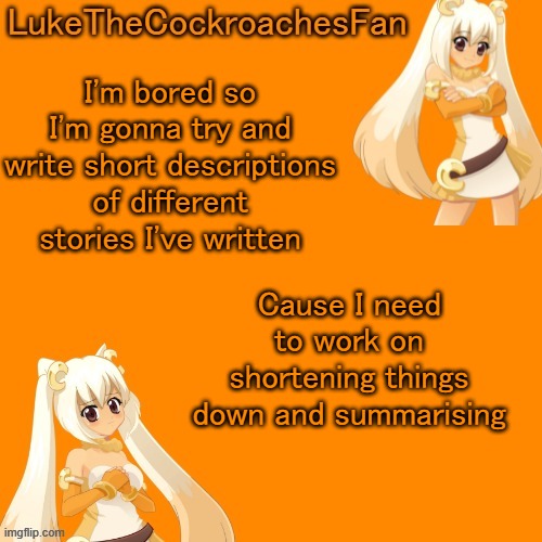 will put them in comments, you can judge if you want, i like constructive criticism | I'm bored so I'm gonna try and write short descriptions of different stories I've written; Cause I need to work on shortening things down and summarising | image tagged in cassie temp | made w/ Imgflip meme maker