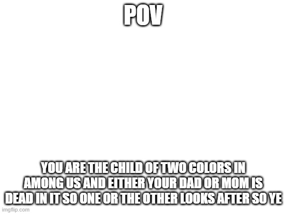 AMOGUS RP COLOR CHILD | POV; YOU ARE THE CHILD OF TWO COLORS IN AMONG US AND EITHER YOUR DAD OR MOM IS DEAD IN IT SO ONE OR THE OTHER LOOKS AFTER SO YE | image tagged in blank white template | made w/ Imgflip meme maker