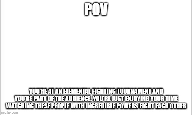 e h | POV; YOU'RE AT AN ELEMENTAL FIGHTING TOURNAMENT AND YOU'RE PART OF THE AUDIENCE. YOU'RE JUST ENJOYING YOUR TIME WATCHING THESE PEOPLE WITH INCREDIBLE POWERS FIGHT EACH OTHER | image tagged in white background | made w/ Imgflip meme maker