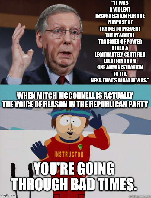When that lying scumbag is actually one of the better Republicans, smh. | "IT WAS A VIOLENT INSURRECTION FOR THE PURPOSE OF TRYING TO PREVENT THE PEACEFUL TRANSFER OF POWER AFTER A LEGITIMATELY CERTIFIED ELECTION FROM ONE ADMINISTRATION TO THE NEXT. THAT'S WHAT IT WAS."; WHEN MITCH MCCONNELL IS ACTUALLY THE VOICE OF REASON IN THE REPUBLICAN PARTY; YOU'RE GOING THROUGH BAD TIMES. | image tagged in you gonna have a hard time,scumbag mitch,most of the gop are even worse | made w/ Imgflip meme maker