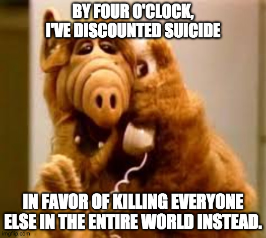 Alf the misanthrope | BY FOUR O'CLOCK, I'VE DISCOUNTED SUICIDE; IN FAVOR OF KILLING EVERYONE ELSE IN THE ENTIRE WORLD INSTEAD. | image tagged in alf,stupid people,annoying | made w/ Imgflip meme maker