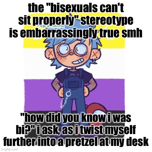 i am sitting on one of my feet. the other one is on top of my leg. this is comfortable. both feet on the floor is not | the "bisexuals can't sit properly" stereotype is embarrassingly true smh; "how did you know i was bi?" i ask, as i twist myself further into a pretzel at my desk | image tagged in cooper is sus | made w/ Imgflip meme maker