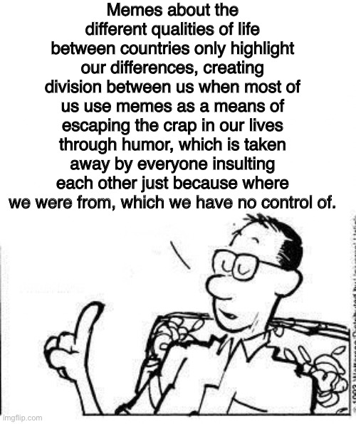Calvin's dad | Memes about the different qualities of life between countries only highlight our differences, creating division between us when most of us use memes as a means of escaping the crap in our lives through humor, which is taken away by everyone insulting each other just because where we were from, which we have no control of. | image tagged in calvin's dad,memes | made w/ Imgflip meme maker
