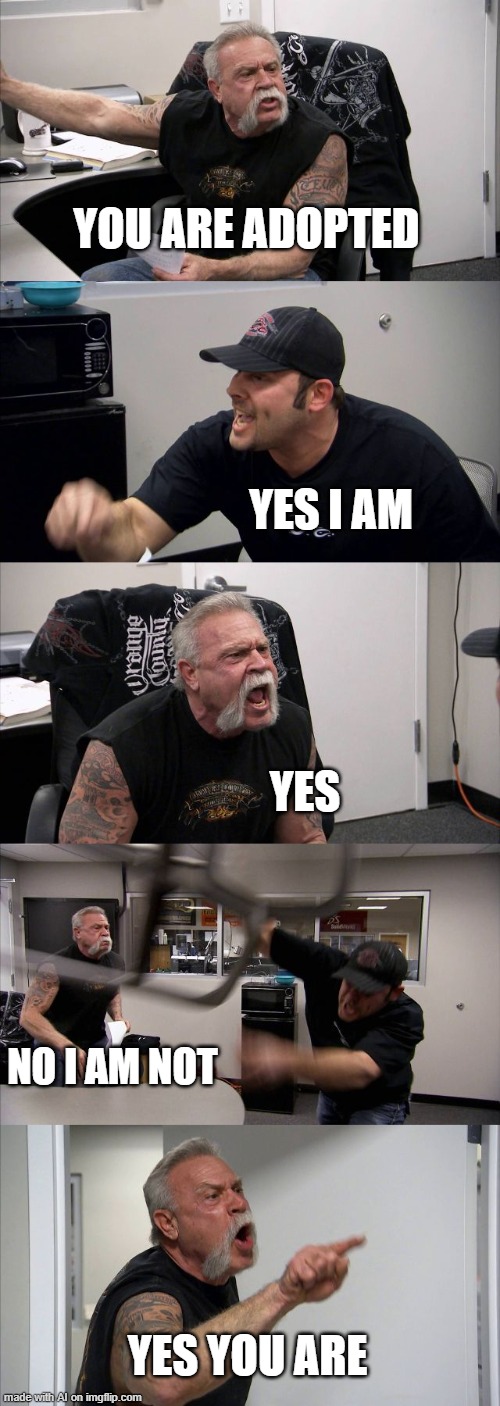 Ai you will kill me | YOU ARE ADOPTED; YES I AM; YES; NO I AM NOT; YES YOU ARE | image tagged in memes,american chopper argument,wtf,funny,funny memes,adopted | made w/ Imgflip meme maker