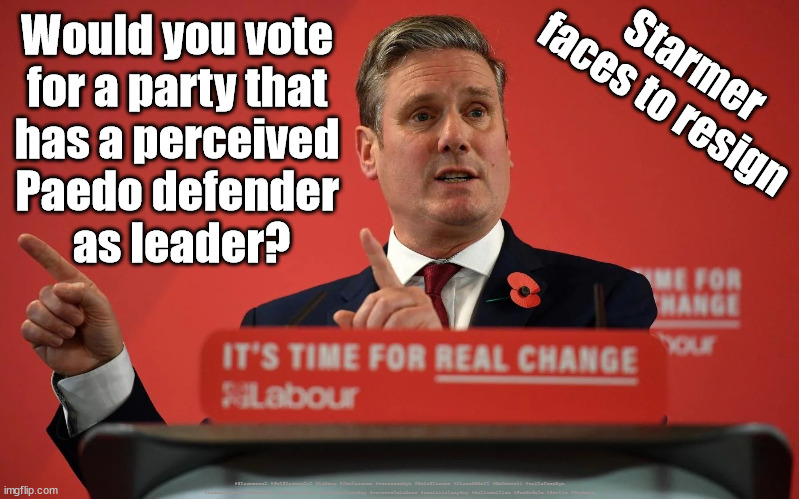 Starmer to resign? | Would you vote 
for a party that 
has a perceived 
Paedo defender 
as leader? Starmer faces to resign; #Starmerout #GetStarmerOut #Labour #JonLansman #wearecorbyn #KeirStarmer #DianeAbbott #McDonnell #cultofcorbyn #labourisdead #Momentum #labourracism #socialistsunday #nevervotelabour #socialistanyday #Antisemitism #PaedoGate #Savile #Worboys | image tagged in starmerout,getstarmerout,labourisdead,cultofcorbyn,starmer savilegate,starmer gooming gangs worboys | made w/ Imgflip meme maker
