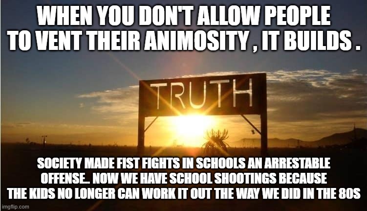 Censorship works the same way. If an argument can not go full circle, animosity builds and hatred forms. . | WHEN YOU DON'T ALLOW PEOPLE TO VENT THEIR ANIMOSITY , IT BUILDS . SOCIETY MADE FIST FIGHTS IN SCHOOLS AN ARRESTABLE OFFENSE.. NOW WE HAVE SCHOOL SHOOTINGS BECAUSE THE KIDS NO LONGER CAN WORK IT OUT THE WAY WE DID IN THE 80S | image tagged in the truth,political memes,stupid liberals,censorship,debate | made w/ Imgflip meme maker