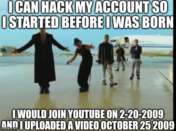 ... | I CAN HACK MY ACCOUNT SO I STARTED BEFORE I WAS BORN; I WOULD JOIN YOUTUBE ON 2-20-2009
AND I UPLOADED A VIDEO OCTOBER 25 2009 | image tagged in youtube,october,before it was cool | made w/ Imgflip meme maker