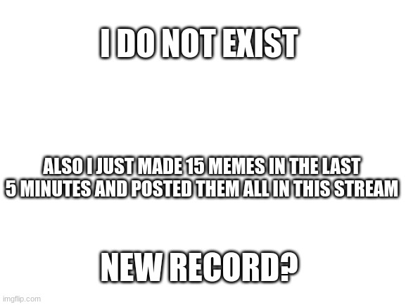 Record!?!?!?!?!?!!?!?!?!?!?!?!?!?!?!?!?!?!?!?!?!?? | I DO NOT EXIST; ALSO I JUST MADE 15 MEMES IN THE LAST 5 MINUTES AND POSTED THEM ALL IN THIS STREAM; NEW RECORD? | image tagged in blank white template | made w/ Imgflip meme maker