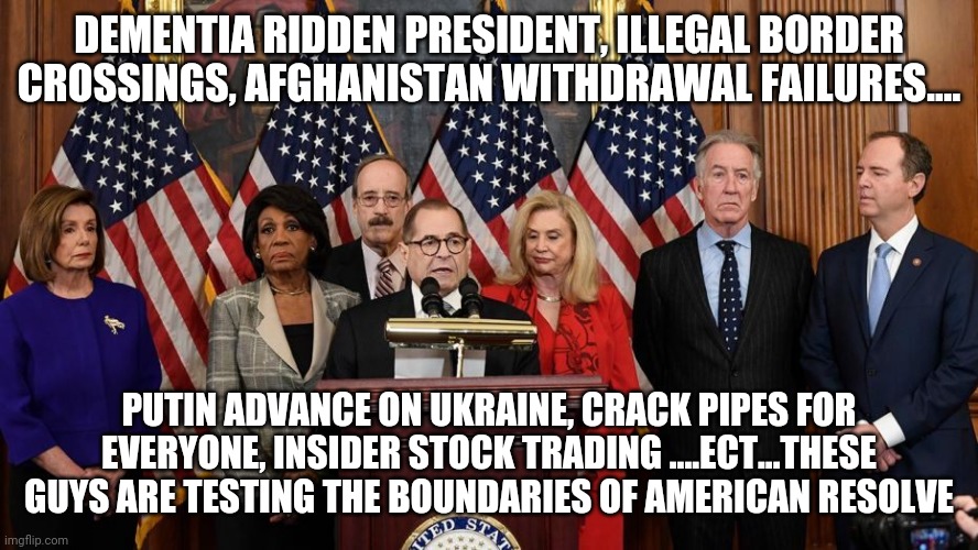House Democrats | DEMENTIA RIDDEN PRESIDENT, ILLEGAL BORDER CROSSINGS, AFGHANISTAN WITHDRAWAL FAILURES.... PUTIN ADVANCE ON UKRAINE, CRACK PIPES FOR EVERYONE, INSIDER STOCK TRADING ....ECT...THESE GUYS ARE TESTING THE BOUNDARIES OF AMERICAN RESOLVE | image tagged in house democrats | made w/ Imgflip meme maker