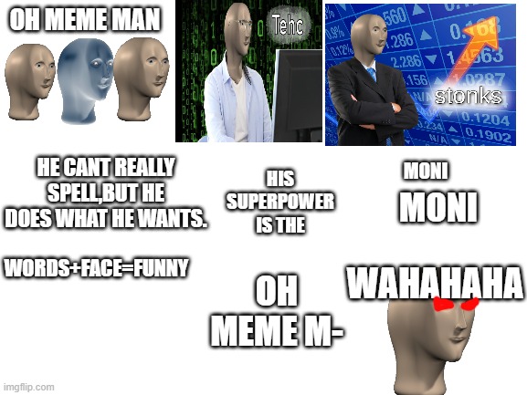 meme man song (unexpected ending) | OH MEME MAN; HE CANT REALLY SPELL,BUT HE DOES WHAT HE WANTS. HIS SUPERPOWER IS THE; MONI; MONI; WAHAHAHA; WORDS+FACE=FUNNY; OH MEME M- | image tagged in blank white template | made w/ Imgflip meme maker