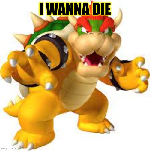 Bowser | I WANNA DIE | image tagged in bowser | made w/ Imgflip meme maker