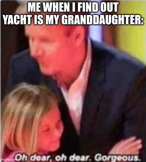 oh dear, oh dear gorgeous | ME WHEN I FIND OUT YACHT IS MY GRANDDAUGHTER: | image tagged in oh dear oh dear gorgeous | made w/ Imgflip meme maker