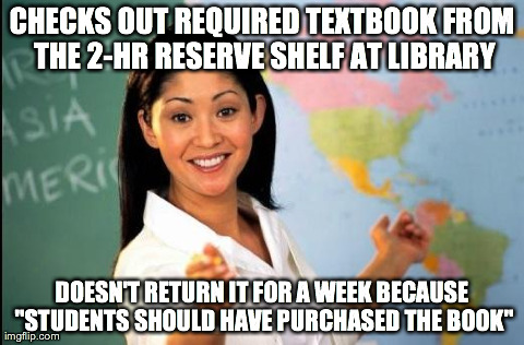 Unhelpful teacher | CHECKS OUT REQUIRED TEXTBOOK FROM THE 2-HR RESERVE SHELF AT LIBRARY DOESN'T RETURN IT FOR A WEEK BECAUSE "STUDENTS SHOULD HAVE PURCHASED THE | image tagged in unhelpful teacher | made w/ Imgflip meme maker