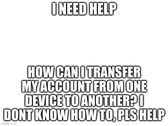 Blank White Template | I NEED HELP; HOW CAN I TRANSFER MY ACCOUNT FROM ONE DEVICE TO ANOTHER? I DONT KNOW HOW TO, PLS HELP | image tagged in blank white template | made w/ Imgflip meme maker