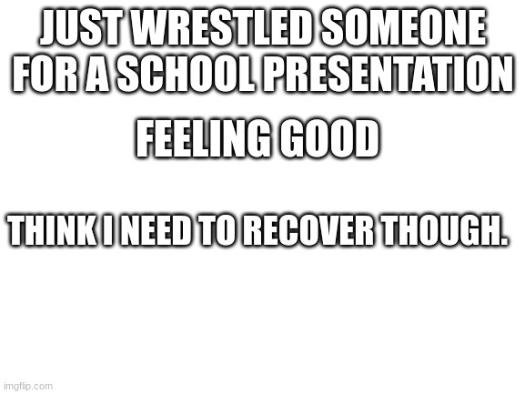 Uhh | JUST WRESTLED SOMEONE FOR A SCHOOL PRESENTATION; FEELING GOOD; THINK I NEED TO RECOVER THOUGH. | image tagged in blank white template | made w/ Imgflip meme maker