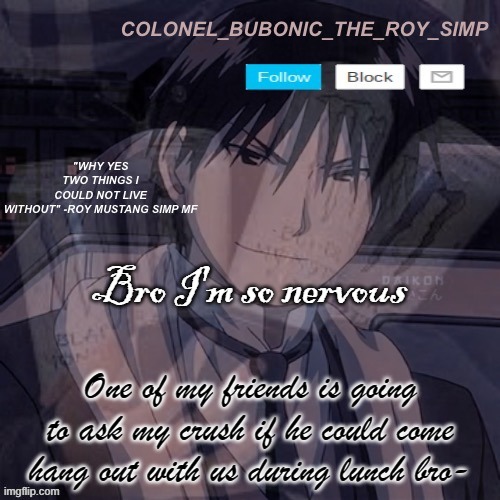 I'm finna throw up myself | Bro I'm so nervous; One of my friends is going to ask my crush if he could come hang out with us during lunch bro- | image tagged in roy mustang temp 1 000 000 | made w/ Imgflip meme maker