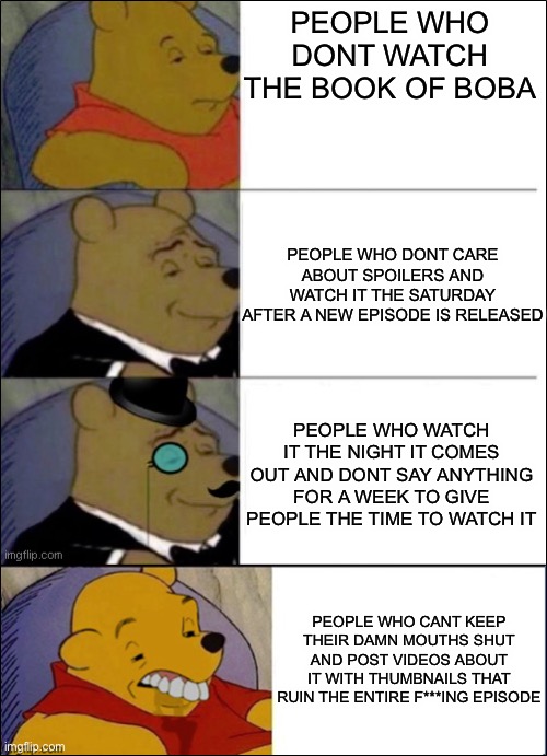 I hate those types of people | PEOPLE WHO DONT WATCH THE BOOK OF BOBA; PEOPLE WHO DONT CARE ABOUT SPOILERS AND WATCH IT THE SATURDAY AFTER A NEW EPISODE IS RELEASED; PEOPLE WHO WATCH IT THE NIGHT IT COMES OUT AND DONT SAY ANYTHING FOR A WEEK TO GIVE PEOPLE THE TIME TO WATCH IT; PEOPLE WHO CANT KEEP THEIR DAMN MOUTHS SHUT AND POST VIDEOS ABOUT IT WITH THUMBNAILS THAT RUIN THE ENTIRE F***ING EPISODE | image tagged in good better best wut | made w/ Imgflip meme maker