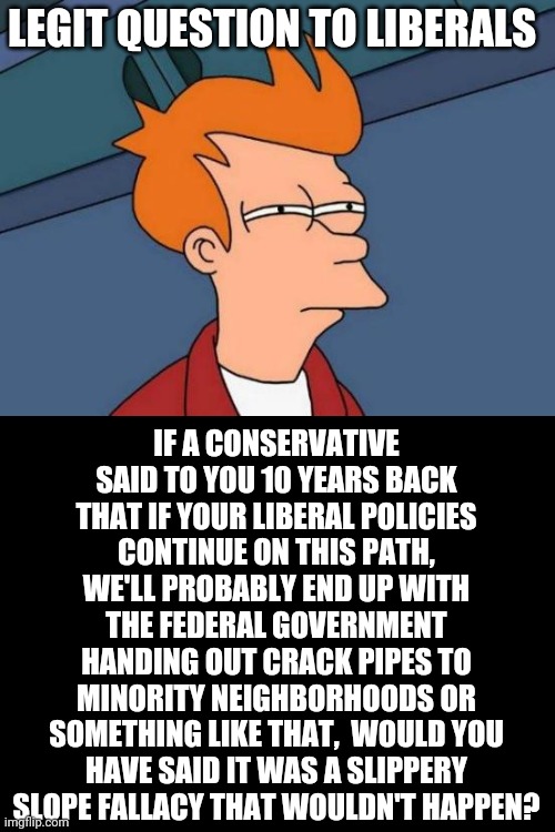 Futurama Fry | LEGIT QUESTION TO LIBERALS; IF A CONSERVATIVE SAID TO YOU 10 YEARS BACK THAT IF YOUR LIBERAL POLICIES CONTINUE ON THIS PATH, WE'LL PROBABLY END UP WITH THE FEDERAL GOVERNMENT HANDING OUT CRACK PIPES TO MINORITY NEIGHBORHOODS OR SOMETHING LIKE THAT,  WOULD YOU HAVE SAID IT WAS A SLIPPERY SLOPE FALLACY THAT WOULDN'T HAPPEN? | image tagged in memes,futurama fry | made w/ Imgflip meme maker