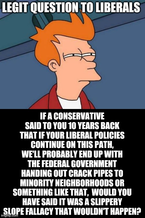 Futurama Fry Meme | LEGIT QUESTION TO LIBERALS; IF A CONSERVATIVE SAID TO YOU 10 YEARS BACK THAT IF YOUR LIBERAL POLICIES CONTINUE ON THIS PATH, WE'LL PROBABLY END UP WITH THE FEDERAL GOVERNMENT HANDING OUT CRACK PIPES TO MINORITY NEIGHBORHOODS OR SOMETHING LIKE THAT,  WOULD YOU HAVE SAID IT WAS A SLIPPERY SLOPE FALLACY THAT WOULDN'T HAPPEN? | image tagged in memes,futurama fry | made w/ Imgflip meme maker