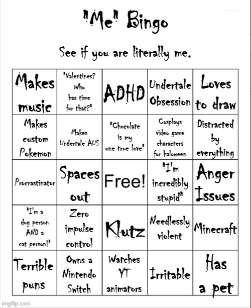 [insert title here] | "Me" Bingo; See if you are literally me. Makes music; "Valentines? Who has time for that?"; ADHD; Undertale Obsession; Loves to draw; "Chocolate is my one true love"; Makes custom Pokemon; Makes Undertale AUS; Cosplays video game characters for haloween; Distracted by everything; Anger Issues; Procrastinator; "I'm incredibly stupid"; Spaces out; Zero impulse control; Needlessly violent; "I'm a dog person AND a cat person!"; Minecraft; Klutz; Has a pet; Watches YT animators; Irritable; Owns a
Nintendo Switch; Terrible puns | image tagged in blank bingo template with better font | made w/ Imgflip meme maker