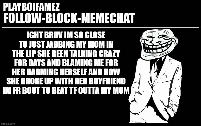 now she is accusing me of hacking her | IGHT BRUV IM SO CLOSE TO JUST JABBING MY MOM IN THE LIP SHE BEEN TALKING CRAZY FOR DAYS AND BLAMING ME FOR HER HARMING HERSELF AND HOW SHE BROKE UP WITH HER BOYFRIEND IM FR BOUT TO BEAT TF OUTTA MY MOM | image tagged in trollers font | made w/ Imgflip meme maker