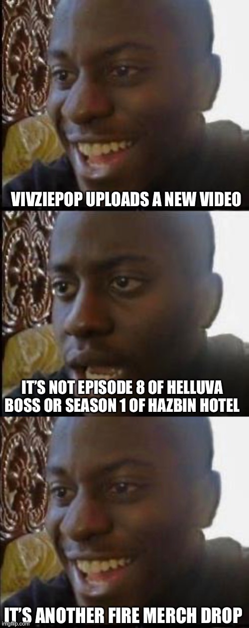It do be like this |  VIVZIEPOP UPLOADS A NEW VIDEO; IT’S NOT EPISODE 8 OF HELLUVA BOSS OR SEASON 1 OF HAZBIN HOTEL; IT’S ANOTHER FIRE MERCH DROP | image tagged in disappointed black guy,helluva boss,hazbin hotel,vivziepop | made w/ Imgflip meme maker