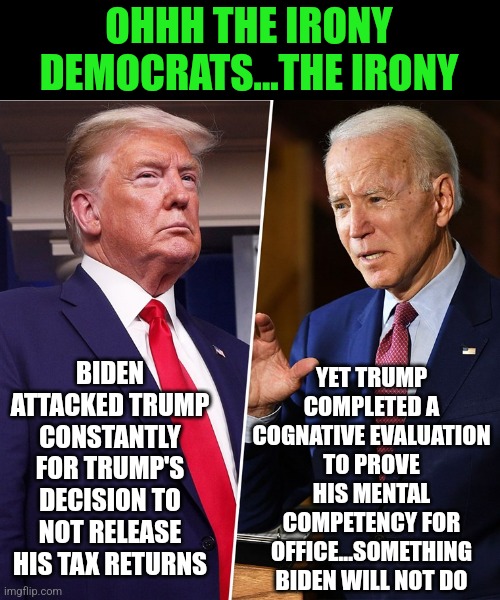 This is why the presidency cannot be about showmanship...because something you refuse to do will be asked of you eventually | OHHH THE IRONY DEMOCRATS...THE IRONY; YET TRUMP COMPLETED A COGNATIVE EVALUATION TO PROVE HIS MENTAL COMPETENCY FOR OFFICE...SOMETHING BIDEN WILL NOT DO; BIDEN ATTACKED TRUMP CONSTANTLY FOR TRUMP'S DECISION TO NOT RELEASE HIS TAX RETURNS | image tagged in trump biden,democrats,liberal hypocrisy,dementia,comparison | made w/ Imgflip meme maker