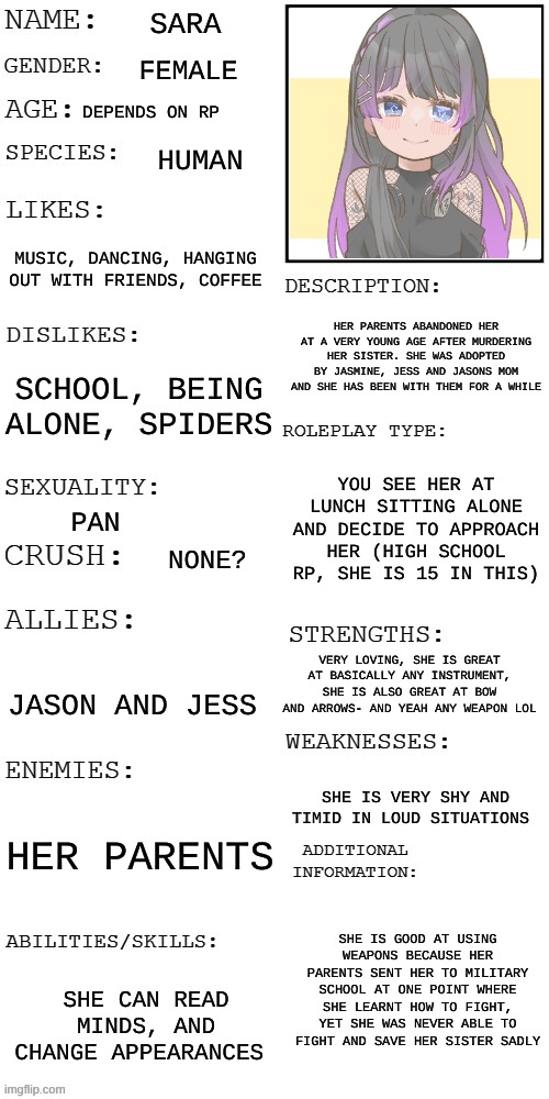 Pleeeaasseee no joke OCs | SARA; FEMALE; DEPENDS ON RP; HUMAN; MUSIC, DANCING, HANGING OUT WITH FRIENDS, COFFEE; HER PARENTS ABANDONED HER AT A VERY YOUNG AGE AFTER MURDERING HER SISTER. SHE WAS ADOPTED BY JASMINE, JESS AND JASONS MOM AND SHE HAS BEEN WITH THEM FOR A WHILE; SCHOOL, BEING ALONE, SPIDERS; YOU SEE HER AT LUNCH SITTING ALONE AND DECIDE TO APPROACH HER (HIGH SCHOOL RP, SHE IS 15 IN THIS); PAN; NONE? VERY LOVING, SHE IS GREAT AT BASICALLY ANY INSTRUMENT, SHE IS ALSO GREAT AT BOW AND ARROWS- AND YEAH ANY WEAPON LOL; JASON AND JESS; SHE IS VERY SHY AND TIMID IN LOUD SITUATIONS; HER PARENTS; SHE IS GOOD AT USING WEAPONS BECAUSE HER PARENTS SENT HER TO MILITARY SCHOOL AT ONE POINT WHERE SHE LEARNT HOW TO FIGHT, YET SHE WAS NEVER ABLE TO FIGHT AND SAVE HER SISTER SADLY; SHE CAN READ MINDS, AND CHANGE APPEARANCES | image tagged in updated roleplay oc showcase | made w/ Imgflip meme maker