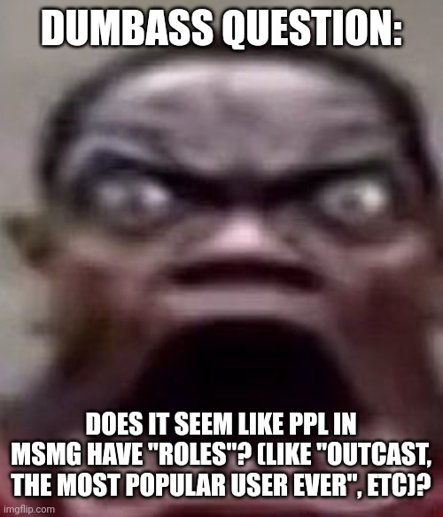 It's for something, that something related to a situation I'm trying to help someone with | DUMBASS QUESTION:; DOES IT SEEM LIKE PPL IN MSMG HAVE "ROLES"? (LIKE "OUTCAST, THE MOST POPULAR USER EVER", ETC)? | image tagged in man screaming | made w/ Imgflip meme maker