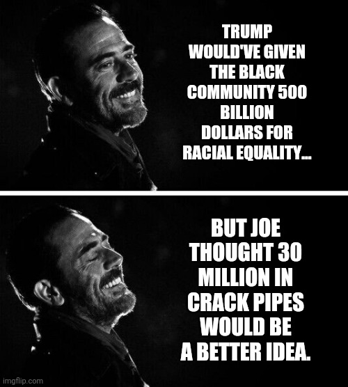 And liberals thought Trump was racist. Ha! | TRUMP WOULD'VE GIVEN THE BLACK COMMUNITY 500 BILLION DOLLARS FOR RACIAL EQUALITY... BUT JOE THOUGHT 30 MILLION IN CRACK PIPES WOULD BE A BETTER IDEA. | image tagged in memes | made w/ Imgflip meme maker
