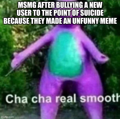 jfvgknk.jdrhduukugyul | MSMG AFTER BULLYING A NEW USER TO THE POINT OF SUICIDE BECAUSE THEY MADE AN UNFUNNY MEME | image tagged in cha cha real smooth | made w/ Imgflip meme maker