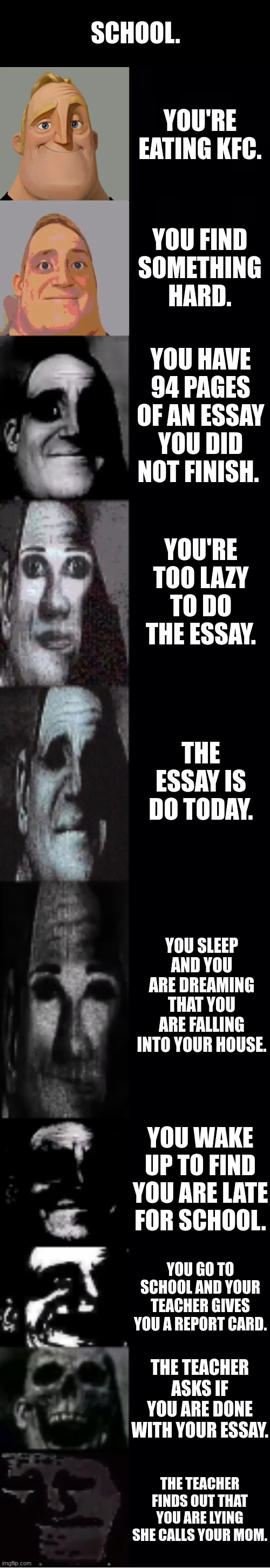 school | SCHOOL. YOU'RE EATING KFC. YOU FIND SOMETHING HARD. YOU HAVE 94 PAGES OF AN ESSAY YOU DID NOT FINISH. YOU'RE TOO LAZY TO DO THE ESSAY. THE ESSAY IS DO TODAY. YOU SLEEP AND YOU ARE DREAMING THAT YOU ARE FALLING INTO YOUR HOUSE. YOU WAKE UP TO FIND YOU ARE LATE FOR SCHOOL. YOU GO TO SCHOOL AND YOUR TEACHER GIVES YOU A REPORT CARD. THE TEACHER ASKS IF YOU ARE DONE WITH YOUR ESSAY. THE TEACHER FINDS OUT THAT YOU ARE LYING SHE CALLS YOUR MOM. | image tagged in mr incredible becoming uncanny | made w/ Imgflip meme maker