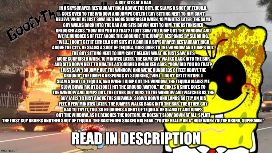 GoofyTheSchoolbusExploder's announcement template | A GUY SITS AT A BAR IN A SKYSCRAPER RESTAURANT HIGH ABOVE THE CITY. HE SLAMS A SHOT OF TEQUILA, GOES OVER TO THE WINDOW AND JUMPS OUT.THE GUY SITTING NEXT TO HIM CAN’T BELIEVE WHAT HE JUST SAW. HE’S MORE SURPRISED WHEN, 10 MINUTES LATER, THE SAME GUY WALKS BACK INTO THE BAR AND SITS DOWN NEXT TO HIM. THE ASTONISHED ONLOOKER ASKS, “HOW DID YOU DO THAT? I JUST SAW YOU JUMP OUT THE WINDOW, AND WE’RE HUNDREDS OF FEET ABOVE THE GROUND!” THE JUMPER RESPONDS BY SLURRING, “WELL, I DON’T GET IT EITHER.A GUY SITS AT A BAR IN A SKYSCRAPER RESTAURANT HIGH ABOVE THE CITY. HE SLAMS A SHOT OF TEQUILA, GOES OVER TO THE WINDOW AND JUMPS OUT.
THE GUY SITTING NEXT TO HIM CAN’T BELIEVE WHAT HE JUST SAW. HE’S MORE SURPRISED WHEN, 10 MINUTES LATER, THE SAME GUY WALKS BACK INTO THE BAR AND SITS DOWN NEXT TO HIM.THE ASTONISHED ONLOOKER ASKS, “HOW DID YOU DO THAT? I JUST SAW YOU JUMP OUT THE WINDOW, AND WE’RE HUNDREDS OF FEET ABOVE THE GROUND!” THE JUMPER RESPONDS BY SLURRING, “WELL, I DON’T GET IT EITHER. I SLAM A SHOT OF TEQUILA, AND WHEN I JUMP OUT THE WINDOW, THE TEQUILA MAKES ME SLOW DOWN RIGHT BEFORE I HIT THE GROUND. WATCH.” HE TAKES A SHOT, GOES TO THE WINDOW AND JUMPS OUT. THE OTHER GUY RUNS TO THE WINDOW AND WATCHES AS THE GUY FALLS TO JUST ABOVE THE SIDEWALK, SLOWS DOWN AND LANDS SOFTLY ON HIS FEET. A FEW MINUTES LATER, THE JUMPER WALKS BACK INTO THE BAR. THE OTHER GUY HAS TO TRY IT, TOO, SO HE ORDERS A SHOT OF TEQUILA. HE SLAMS IT AND JUMPS OUT THE WINDOW. AS HE REACHES THE BOTTOM, HE DOESN’T SLOW DOWN AT ALL. SPLAT!
THE FIRST GUY ORDERS ANOTHER SHOT OF TEQUILA. THE BARTENDER SHAKES HIS HEAD. “YOU’RE REALLY AN A**HOLE WHEN YOU’RE DRUNK, SUPERMAN.”; READ IN DESCRIPTION | image tagged in goofytheschoolbusexploder's announcement template | made w/ Imgflip meme maker