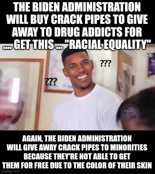 Really, you just can't make this shit up. | THE BIDEN ADMINISTRATION WILL BUY CRACK PIPES TO GIVE AWAY TO DRUG ADDICTS FOR .... GET THIS ... "RACIAL EQUALITY"; AGAIN, THE BIDEN ADMINISTRATION WILL GIVE AWAY CRACK PIPES TO MINORITIES BECAUSE THEY'RE NOT ABLE TO GET THEM FOR FREE DUE TO THE COLOR OF THEIR SKIN | image tagged in black guy confused | made w/ Imgflip meme maker