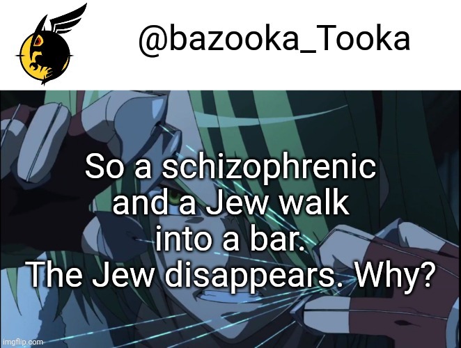 For reference, its 1941 | So a schizophrenic and a Jew walk into a bar.
The Jew disappears. Why? | image tagged in bazookas akame ga kill temp 1 | made w/ Imgflip meme maker