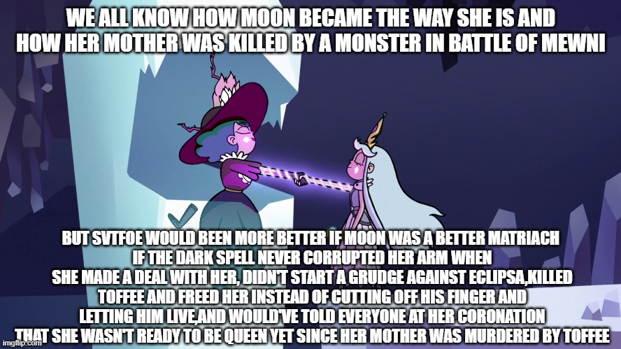 SvtFoe-Moon's Trust with Eclipsa Meme | WE ALL KNOW HOW MOON BECAME THE WAY SHE IS AND HOW HER MOTHER WAS KILLED BY A MONSTER IN BATTLE OF MEWNI; BUT SVTFOE WOULD BEEN MORE BETTER IF MOON WAS A BETTER MATRIACH 
IF THE DARK SPELL NEVER CORRUPTED HER ARM WHEN SHE MADE A DEAL WITH HER, DIDN'T START A GRUDGE AGAINST ECLIPSA,KILLED TOFFEE AND FREED HER INSTEAD OF CUTTING OFF HIS FINGER AND LETTING HIM LIVE,AND WOULD'VE TOLD EVERYONE AT HER CORONATION THAT SHE WASN'T READY TO BE QUEEN YET SINCE HER MOTHER WAS MURDERED BY TOFFEE | image tagged in star vs the forces of evil | made w/ Imgflip meme maker