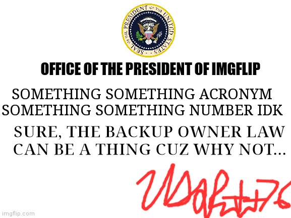 My official announcement and signature I guess | OFFICE OF THE PRESIDENT OF IMGFLIP; SOMETHING SOMETHING ACRONYM SOMETHING SOMETHING NUMBER IDK; SURE, THE BACKUP OWNER LAW CAN BE A THING CUZ WHY NOT... | image tagged in blank white template | made w/ Imgflip meme maker