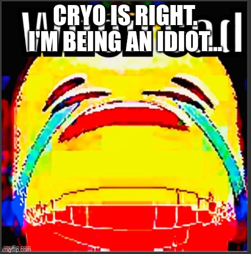I.. | CRYO IS RIGHT. I'M BEING AN IDIOT... | image tagged in when sad | made w/ Imgflip meme maker