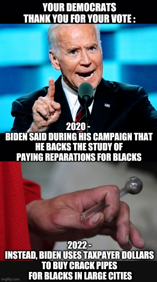 Vote Democrat | YOUR DEMOCRATS THANK YOU FOR YOUR VOTE :; 2020 - 
BIDEN SAID DURING HIS CAMPAIGN THAT HE BACKS THE STUDY OF PAYING REPARATIONS FOR BLACKS; 2022 -
INSTEAD, BIDEN USES TAXPAYER DOLLARS TO BUY CRACK PIPES
 FOR BLACKS IN LARGE CITIES | image tagged in joe biden,sanctuary cities,liberals,democrats,voters,crack | made w/ Imgflip meme maker